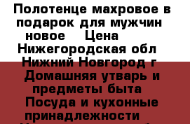 Полотенце махровое в подарок для мужчин  новое. › Цена ­ 450 - Нижегородская обл., Нижний Новгород г. Домашняя утварь и предметы быта » Посуда и кухонные принадлежности   . Нижегородская обл.,Нижний Новгород г.